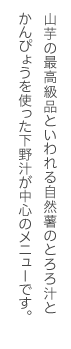 山芋の最高級品といわれる自然薯のとろろ汁とかんぴょうを使った下野汁が中心のメニューです。